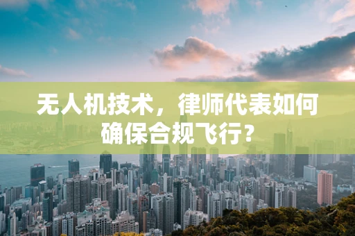 无人机技术，律师代表如何确保合规飞行？
