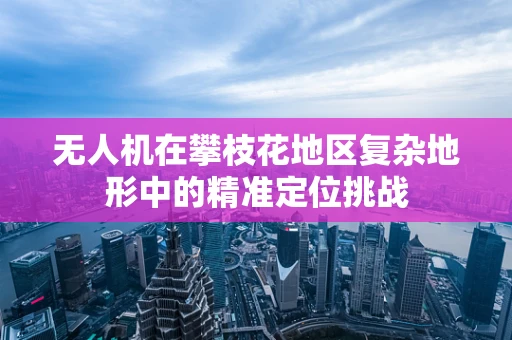 无人机在攀枝花地区复杂地形中的精准定位挑战