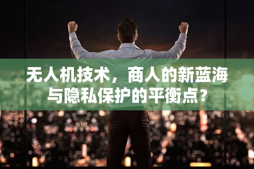 无人机技术，商人的新蓝海与隐私保护的平衡点？