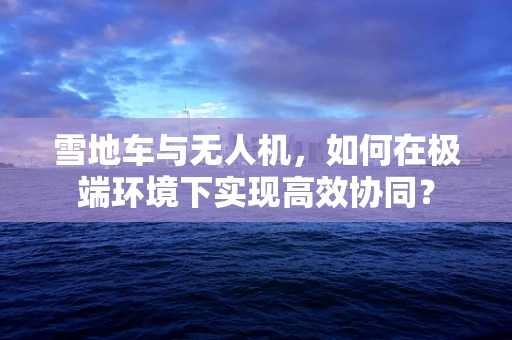 雪地车与无人机，如何在极端环境下实现高效协同？
