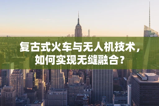 复古式火车与无人机技术，如何实现无缝融合？