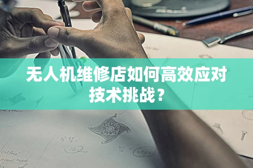 无人机维修店如何高效应对技术挑战？