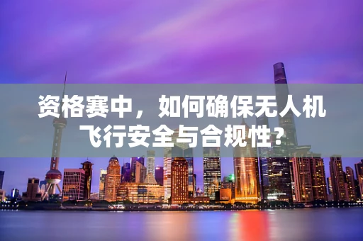 资格赛中，如何确保无人机飞行安全与合规性？