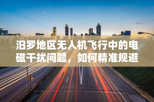 汨罗地区无人机飞行中的电磁干扰问题，如何精准规避？