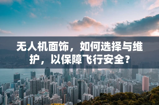无人机面饰，如何选择与维护，以保障飞行安全？