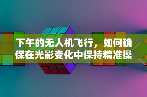 下午的无人机飞行，如何确保在光影变化中保持精准操控？