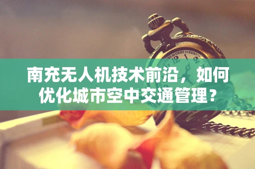 南充无人机技术前沿，如何优化城市空中交通管理？