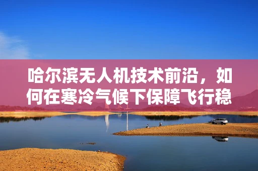 哈尔滨无人机技术前沿，如何在寒冷气候下保障飞行稳定性？
