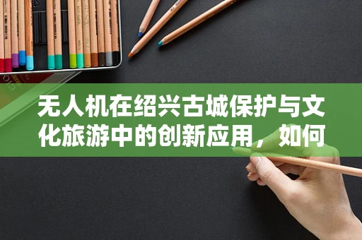 无人机在绍兴古城保护与文化旅游中的创新应用，如何平衡空中监控与历史风貌？