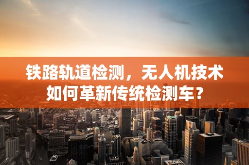 铁路轨道检测，无人机技术如何革新传统检测车？