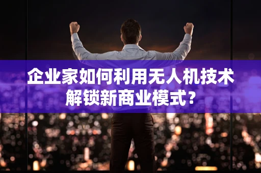 企业家如何利用无人机技术解锁新商业模式？