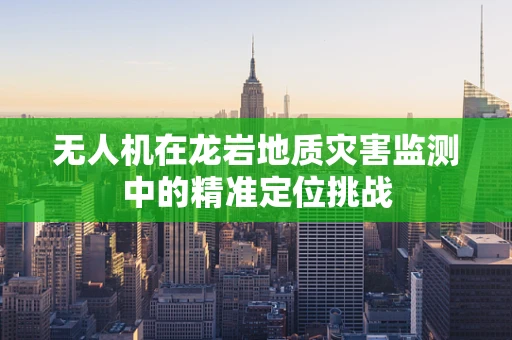 无人机在龙岩地质灾害监测中的精准定位挑战