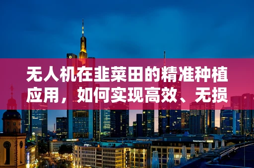 无人机在韭菜田的精准种植应用，如何实现高效、无损的播种？