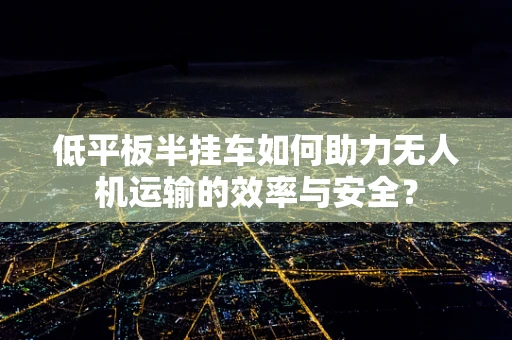 低平板半挂车如何助力无人机运输的效率与安全？