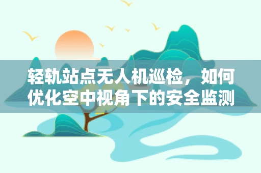 轻轨站点无人机巡检，如何优化空中视角下的安全监测？