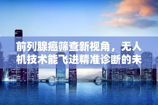 前列腺癌筛查新视角，无人机技术能飞进精准诊断的未来吗？
