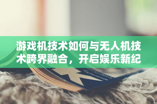 游戏机技术如何与无人机技术跨界融合，开启娱乐新纪元？