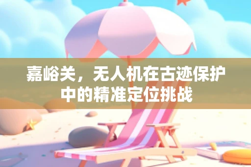 嘉峪关，无人机在古迹保护中的精准定位挑战