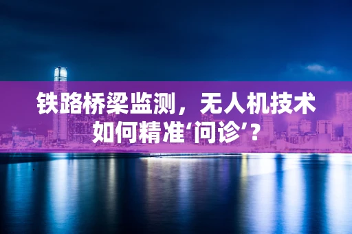 铁路桥梁监测，无人机技术如何精准‘问诊’？