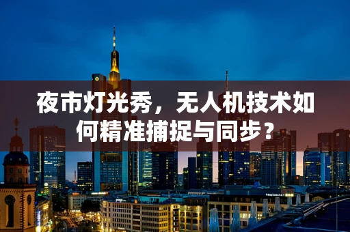 夜市灯光秀，无人机技术如何精准捕捉与同步？