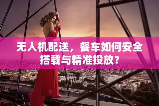 无人机配送，餐车如何安全搭载与精准投放？