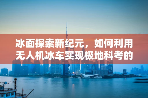 冰面探索新纪元，如何利用无人机冰车实现极地科考的高效与安全？