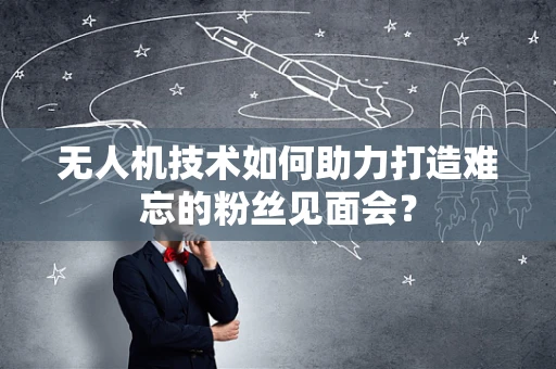 无人机技术如何助力打造难忘的粉丝见面会？