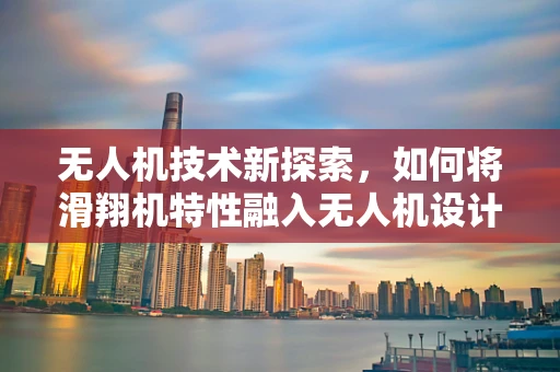 无人机技术新探索，如何将滑翔机特性融入无人机设计？
