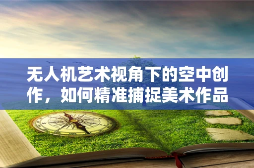 无人机艺术视角下的空中创作，如何精准捕捉美术作品的空中透视？