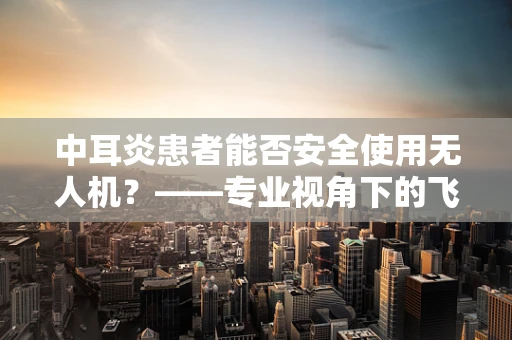中耳炎患者能否安全使用无人机？——专业视角下的飞行安全考量