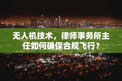 无人机技术，律师事务所主任如何确保合规飞行？