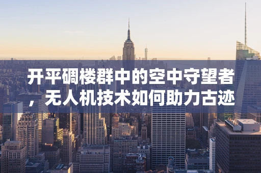 开平碉楼群中的空中守望者，无人机技术如何助力古迹保护？