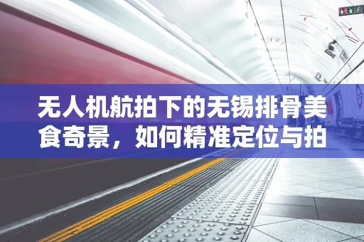 无人机航拍下的无锡排骨美食奇景，如何精准定位与拍摄？