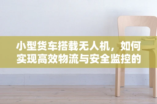小型货车搭载无人机，如何实现高效物流与安全监控的完美结合？