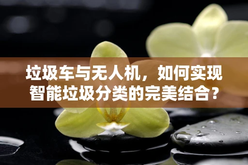 垃圾车与无人机，如何实现智能垃圾分类的完美结合？