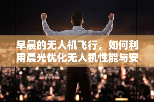 早晨的无人机飞行，如何利用晨光优化无人机性能与安全？
