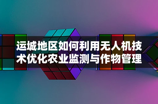 运城地区如何利用无人机技术优化农业监测与作物管理？