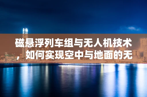 磁悬浮列车组与无人机技术，如何实现空中与地面的无缝协同？