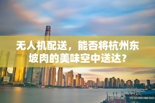 无人机配送，能否将杭州东坡肉的美味空中送达？