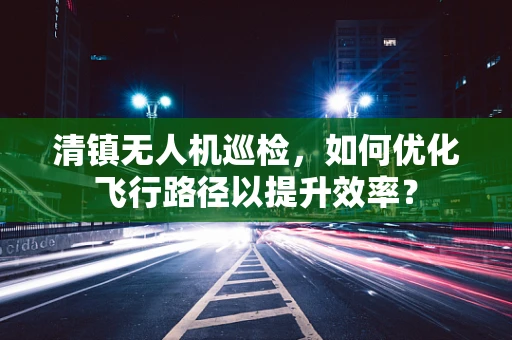 清镇无人机巡检，如何优化飞行路径以提升效率？