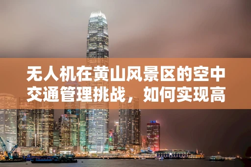 无人机在黄山风景区的空中交通管理挑战，如何实现高效与安全的飞行？