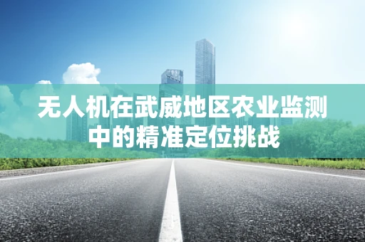 无人机在武威地区农业监测中的精准定位挑战