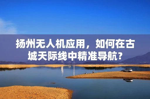 扬州无人机应用，如何在古城天际线中精准导航？