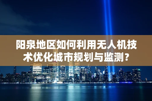 阳泉地区如何利用无人机技术优化城市规划与监测？