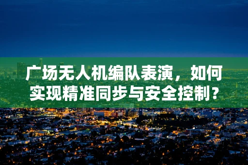 广场无人机编队表演，如何实现精准同步与安全控制？
