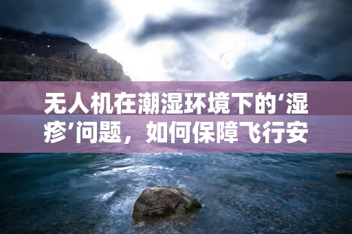 无人机在潮湿环境下的‘湿疹’问题，如何保障飞行安全？