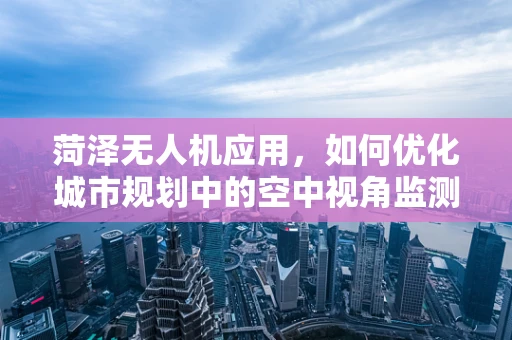 菏泽无人机应用，如何优化城市规划中的空中视角监测？