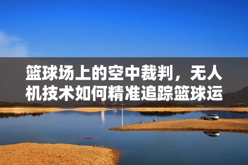 篮球场上的空中裁判，无人机技术如何精准追踪篮球运动？