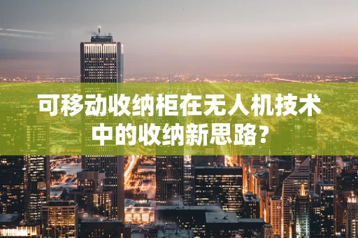 可移动收纳柜在无人机技术中的收纳新思路？
