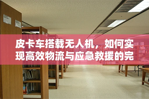 皮卡车搭载无人机，如何实现高效物流与应急救援的完美结合？